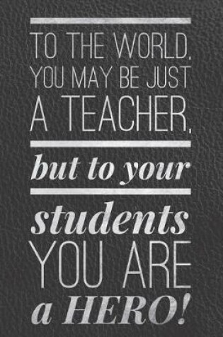 Cover of To the World You May be Just a Teacher, But to Your Students, You Are a Hero