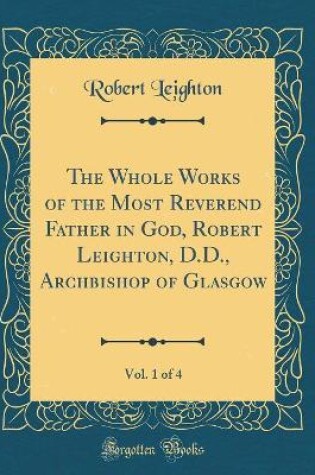 Cover of The Whole Works of the Most Reverend Father in God, Robert Leighton, D.D., Archbishop of Glasgow, Vol. 1 of 4 (Classic Reprint)