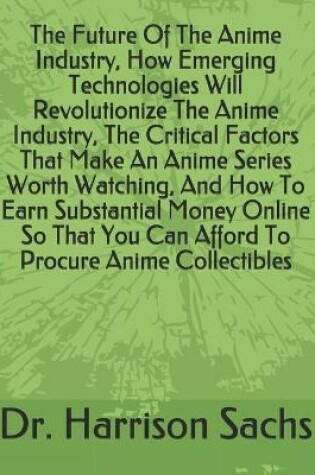 Cover of The Future Of The Anime Industry, How Emerging Technologies Will Revolutionize The Anime Industry, The Critical Factors That Make An Anime Series Worth Watching, And How To Earn Substantial Money Online So That You Can Afford To Procure Anime Collectibles
