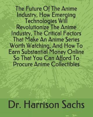 Book cover for The Future Of The Anime Industry, How Emerging Technologies Will Revolutionize The Anime Industry, The Critical Factors That Make An Anime Series Worth Watching, And How To Earn Substantial Money Online So That You Can Afford To Procure Anime Collectibles