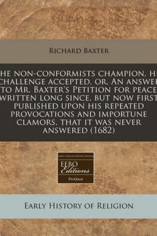 Cover of The Non-Conformists Champion, His Challenge Accepted, Or, an Answer to Mr. Baxter's Petition for Peace Written Long Since, But Now First Published Upon His Repeated Provocations and Importune Clamors, That It Was Never Answered (1682)