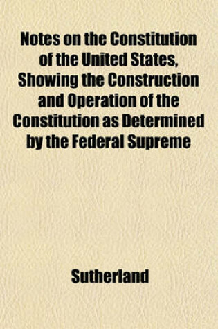 Cover of Notes on the Constitution of the United States, Showing the Construction and Operation of the Constitution as Determined by the Federal Supreme