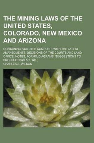 Cover of The Mining Laws of the United States, Colorado, New Mexico and Arizona; Containing Statutes Complete with the Latest Amanedments, Decisions of the Courts and Land Office, Notes, Forms, Diagrams, Suggestions to Prospectors &C., &C.,