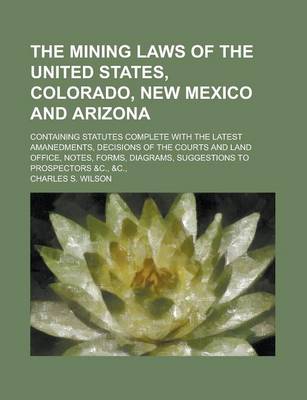 Book cover for The Mining Laws of the United States, Colorado, New Mexico and Arizona; Containing Statutes Complete with the Latest Amanedments, Decisions of the Courts and Land Office, Notes, Forms, Diagrams, Suggestions to Prospectors &C., &C.,