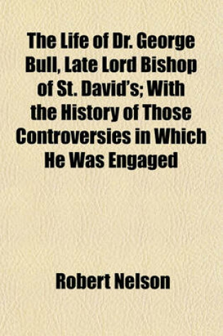 Cover of The Life of Dr. George Bull, Late Lord Bishop of St. David's; With the History of Those Controversies in Which He Was Engaged