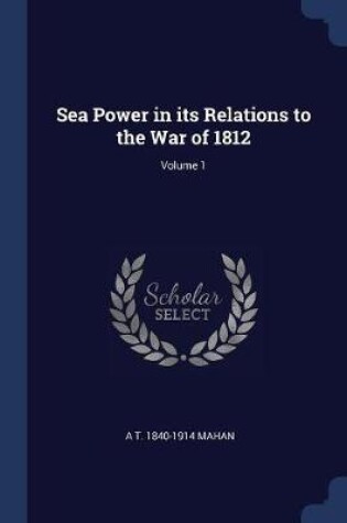 Cover of Sea Power in Its Relations to the War of 1812; Volume 1