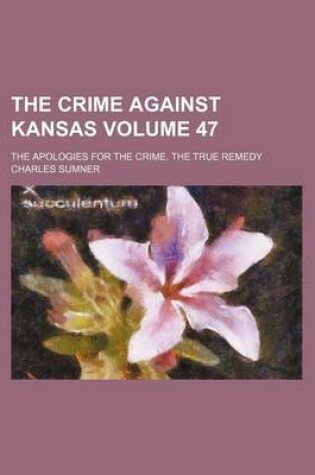 Cover of The Crime Against Kansas Volume 47; The Apologies for the Crime. the True Remedy