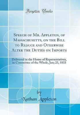 Book cover for Speech of Mr. Appleton, of Massachusetts, on the Bill to Reduce and Otherwise Alter the Duties on Imports: Delivered in the House of Representatives, in Committee of the Whole, Jan; 23, 1833 (Classic Reprint)