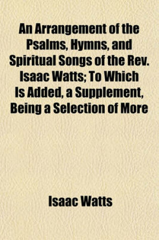 Cover of An Arrangement of the Psalms, Hymns, and Spiritual Songs of the REV. Isaac Watts; To Which Is Added, a Supplement, Being a Selection of More