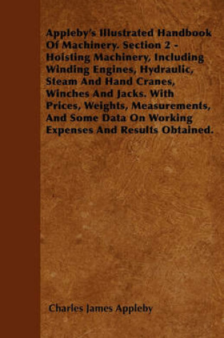 Cover of Appleby's Illustrated Handbook Of Machinery. Section 2 - Hoisting Machinery, Including Winding Engines, Hydraulic, Steam And Hand Cranes, Winches And Jacks. With Prices, Weights, Measurements, And Some Data On Working Expenses And Results Obtained.