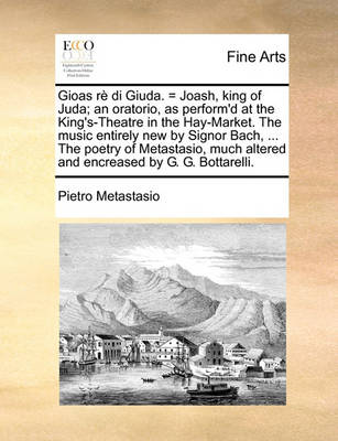Book cover for Gioas Re Di Giuda. = Joash, King of Juda; An Oratorio, as Perform'd at the King's-Theatre in the Hay-Market. the Music Entirely New by Signor Bach, ... the Poetry of Metastasio, Much Altered and Encreased by G. G. Bottarelli.