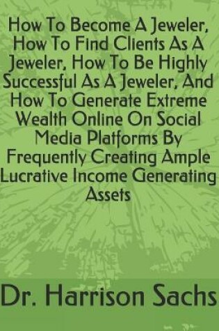 Cover of How To Become A Jeweler, How To Find Clients As A Jeweler, How To Be Highly Successful As A Jeweler, And How To Generate Extreme Wealth Online On Social Media Platforms By Frequently Creating Ample Lucrative Income Generating Assets