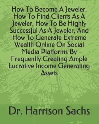 Book cover for How To Become A Jeweler, How To Find Clients As A Jeweler, How To Be Highly Successful As A Jeweler, And How To Generate Extreme Wealth Online On Social Media Platforms By Frequently Creating Ample Lucrative Income Generating Assets