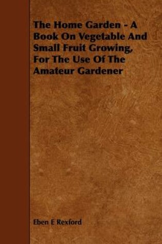 Cover of The Home Garden - A Book On Vegetable And Small Fruit Growing, For The Use Of The Amateur Gardener