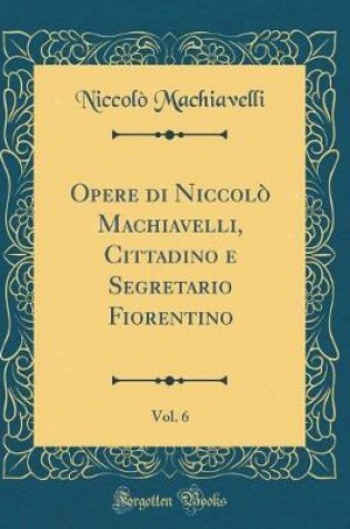 Cover of Opere Di Niccolò Machiavelli, Cittadino E Segretario Fiorentino, Vol. 6 (Classic Reprint)
