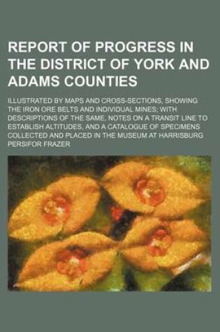 Cover of Report of Progress in the District of York and Adams Counties; Illustrated by Maps and Cross-Sections, Showing the Iron Ore Belts and Individual Mines; With Descriptions of the Same, Notes on a Transit Line to Establish Altitudes, and a Catalogue of Speci