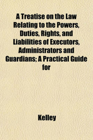 Cover of A Treatise on the Law Relating to the Powers, Duties, Rights, and Liabilities of Executors, Administrators and Guardians; A Practical Guide for