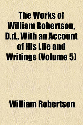 Book cover for The Works of William Robertson, D.D., with an Account of His Life and Writings (Volume 5)