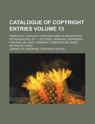 Book cover for Catalogue of Copyright Entries Volume 13; Pamphlets, Leaflets, Contributions to Newspapers or Periodicals, Etc. Lectures, Sermons, Addresses for Oral Delivery Dramatic Compositions Maps Motion Pictures