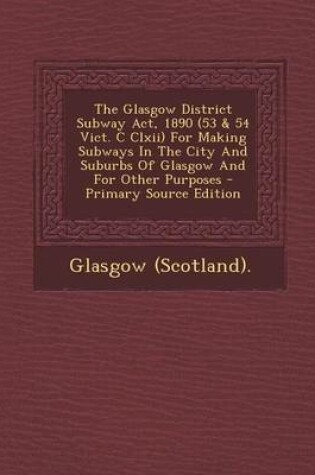 Cover of The Glasgow District Subway ACT, 1890 (53 & 54 Vict. C CLXII) for Making Subways in the City and Suburbs of Glasgow and for Other Purposes - Primary S