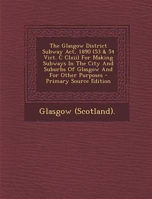 Book cover for The Glasgow District Subway ACT, 1890 (53 & 54 Vict. C CLXII) for Making Subways in the City and Suburbs of Glasgow and for Other Purposes - Primary S