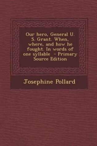 Cover of Our Hero, General U. S. Grant. When, Where, and How He Fought. in Words of One Syllable - Primary Source Edition