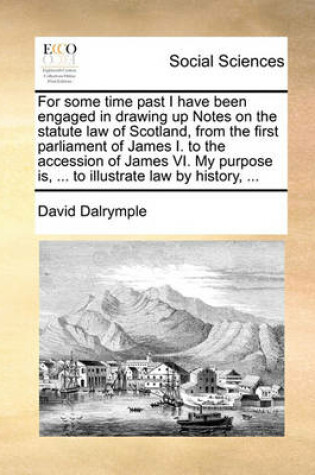 Cover of For Some Time Past I Have Been Engaged in Drawing Up Notes on the Statute Law of Scotland, from the First Parliament of James I. to the Accession of James VI. My Purpose Is, ... to Illustrate Law by History, ...