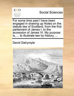 Book cover for For Some Time Past I Have Been Engaged in Drawing Up Notes on the Statute Law of Scotland, from the First Parliament of James I. to the Accession of James VI. My Purpose Is, ... to Illustrate Law by History, ...