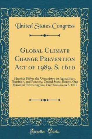 Cover of Global Climate Change Prevention Act of 1989, S. 1610: Hearing Before the Committee on Agriculture, Nutrition, and Forestry, United States Senate, One Hundred First Congress, First Session on S. 1610 (Classic Reprint)