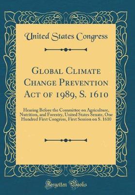 Book cover for Global Climate Change Prevention Act of 1989, S. 1610: Hearing Before the Committee on Agriculture, Nutrition, and Forestry, United States Senate, One Hundred First Congress, First Session on S. 1610 (Classic Reprint)