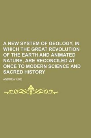 Cover of A New System of Geology, in Which the Great Revolution of the Earth and Animated Nature, Are Reconciled at Once to Modern Science and Sacred History