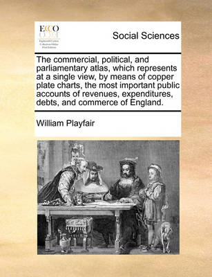 Book cover for The Commercial, Political, and Parliamentary Atlas, Which Represents at a Single View, by Means of Copper Plate Charts, the Most Important Public Accounts of Revenues, Expenditures, Debts, and Commerce of England.