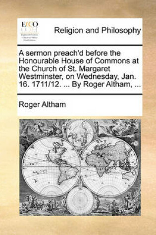Cover of A Sermon Preach'd Before the Honourable House of Commons at the Church of St. Margaret Westminster, on Wednesday, Jan. 16. 1711/12. ... by Roger Altham, ...