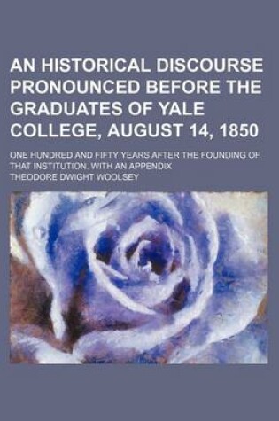 Cover of An Historical Discourse Pronounced Before the Graduates of Yale College, August 14, 1850; One Hundred and Fifty Years After the Founding of That Institution. with an Appendix