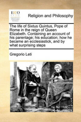 Cover of The life of Sixtus Quintus, Pope of Rome in the reign of Queen Elizabeth. Containing an account of his parentage; his education; how he became an ecclesiastick, and by what surprising steps