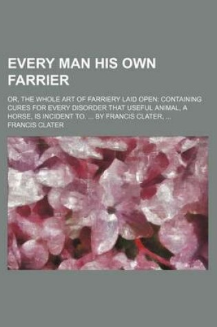 Cover of Every Man His Own Farrier; Or, the Whole Art of Farriery Laid Open Containing Cures for Every Disorder That Useful Animal, a Horse, Is Incident To. by Francis Clater