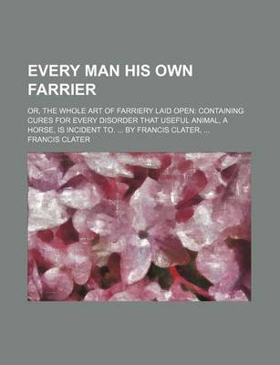 Book cover for Every Man His Own Farrier; Or, the Whole Art of Farriery Laid Open Containing Cures for Every Disorder That Useful Animal, a Horse, Is Incident To. by Francis Clater