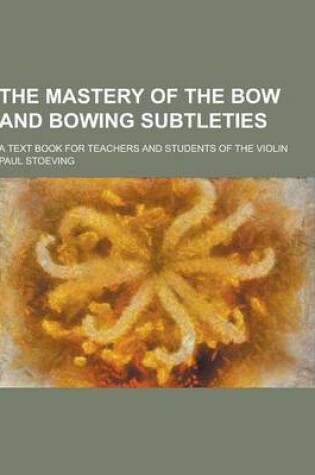 Cover of The Mastery of the Bow and Bowing Subtleties; A Text Book for Teachers and Students of the Violin