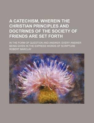 Book cover for A Catechism, Wherein the Christian Principles and Doctrines of the Society of Friends Are Set Forth; In the Form of Question and Answer Every Answer Being Given in the Express Words of Scripture