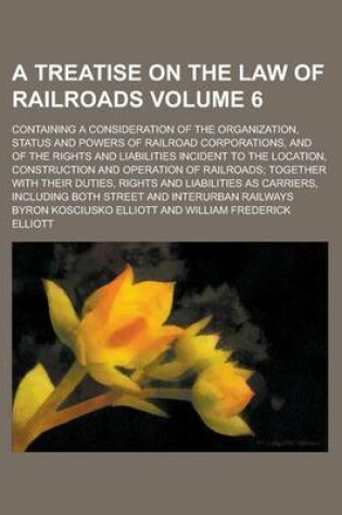 Cover of A Treatise on the Law of Railroads; Containing a Consideration of the Organization, Status and Powers of Railroad Corporations, and of the Rights and Liabilities Incident to the Location, Construction and Operation of Railroads; Volume 6