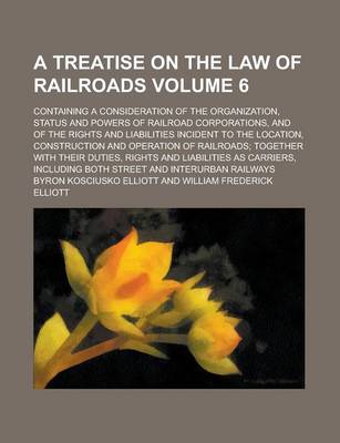 Book cover for A Treatise on the Law of Railroads; Containing a Consideration of the Organization, Status and Powers of Railroad Corporations, and of the Rights and Liabilities Incident to the Location, Construction and Operation of Railroads; Volume 6