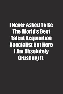 Book cover for I Never Asked To Be The World's Best Talent Acquisition Specialist But Here I Am Absolutely Crushing It.