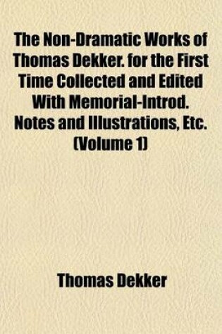 Cover of The Non-Dramatic Works of Thomas Dekker. for the First Time Collected and Edited with Memorial-Introd. Notes and Illustrations, Etc. (Volume 1)