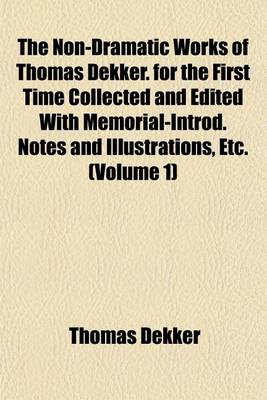 Book cover for The Non-Dramatic Works of Thomas Dekker. for the First Time Collected and Edited with Memorial-Introd. Notes and Illustrations, Etc. (Volume 1)