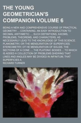 Cover of The Young Geometrician's Companion Volume 6; Being a New and Comprehensive Course of Practical Geometry Containing. an Easy Introduction to Decimal Arithmetic Such Definitions, Axioms, Problems, Theorems, and Characters, as Necessarily Lead to the Knowl