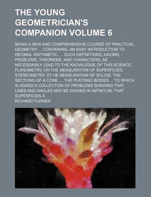 Book cover for The Young Geometrician's Companion Volume 6; Being a New and Comprehensive Course of Practical Geometry Containing. an Easy Introduction to Decimal Arithmetic Such Definitions, Axioms, Problems, Theorems, and Characters, as Necessarily Lead to the Knowl