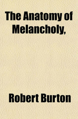 Cover of The Anatomy of Melancholy; In Which the Kinds, Causes, Consequences, and Cures of This English Malady, Are -- Traced from Within Its Inmost Centre to Its Outmost Skin