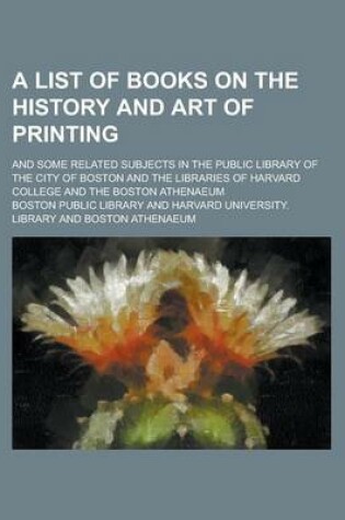 Cover of A List of Books on the History and Art of Printing; And Some Related Subjects in the Public Library of the City of Boston and the Libraries of Harvard College and the Boston Athenaeum