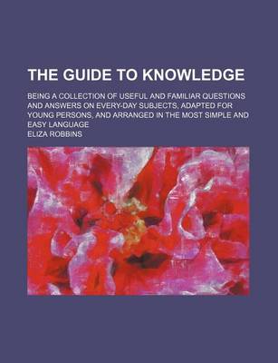 Book cover for The Guide to Knowledge; Being a Collection of Useful and Familiar Questions and Answers on Every-Day Subjects, Adapted for Young Persons, and Arranged in the Most Simple and Easy Language