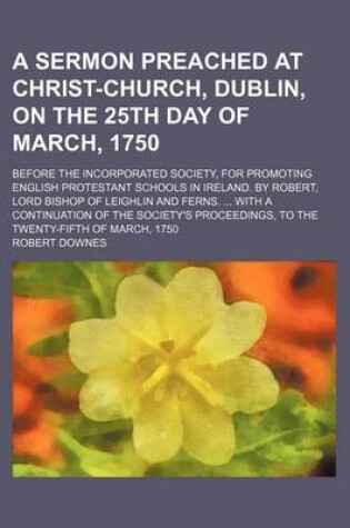 Cover of A Sermon Preached at Christ-Church, Dublin, on the 25th Day of March, 1750; Before the Incorporated Society, for Promoting English Protestant Schools in Ireland. by Robert, Lord Bishop of Leighlin and Ferns. ... with a Continuation of the